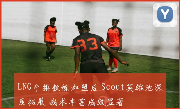 LNG牛排教练加盟后 Scout英雄池深度拓展 战术丰富成效显著