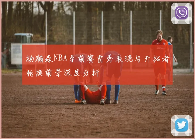 杨瀚森NBA季前赛首秀表现与开拓者轮换前景深度分析