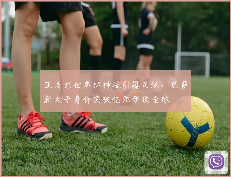 亚马尔世界杯神迹引爆足坛，巴萨新太子身价突破亿元登顶全球