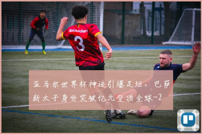亚马尔世界杯神迹引爆足坛，巴萨新太子身价突破亿元登顶全球