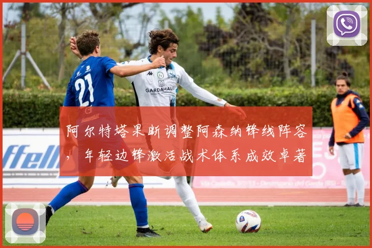 阿尔特塔果断调整阿森纳锋线阵容，年轻边锋激活战术体系成效卓著