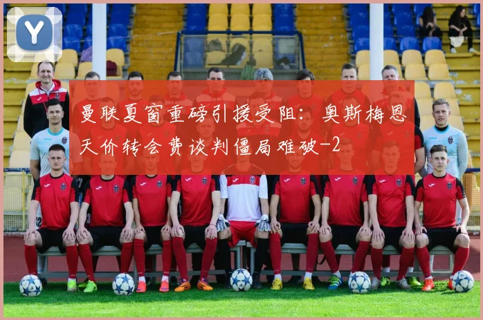 曼联夏窗重磅引援受阻：奥斯梅恩天价转会费谈判僵局难破