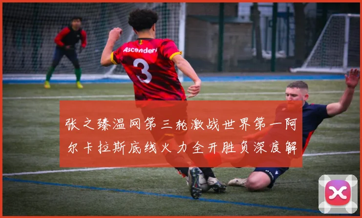 张之臻温网第三轮激战世界第一阿尔卡拉斯底线火力全开胜负深度解析