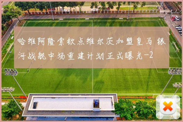 哈维阿隆索钦点维尔茨加盟皇马 银河战舰中场重建计划正式曝光