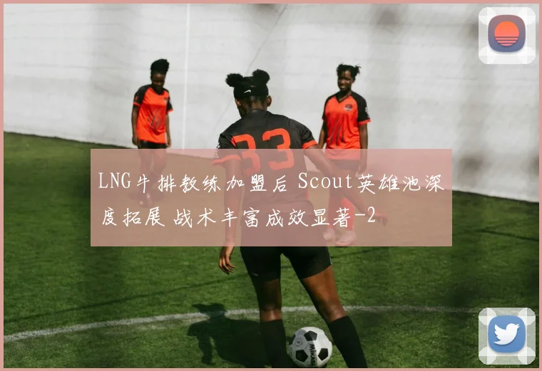 LNG牛排教练加盟后 Scout英雄池深度拓展 战术丰富成效显著