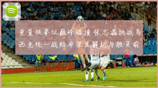 重量级拳坛巅峰碰撞 张志磊挑战乌西克统一战赔率深度解析与胜负前瞻
