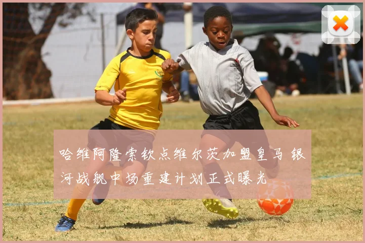 哈维阿隆索钦点维尔茨加盟皇马 银河战舰中场重建计划正式曝光