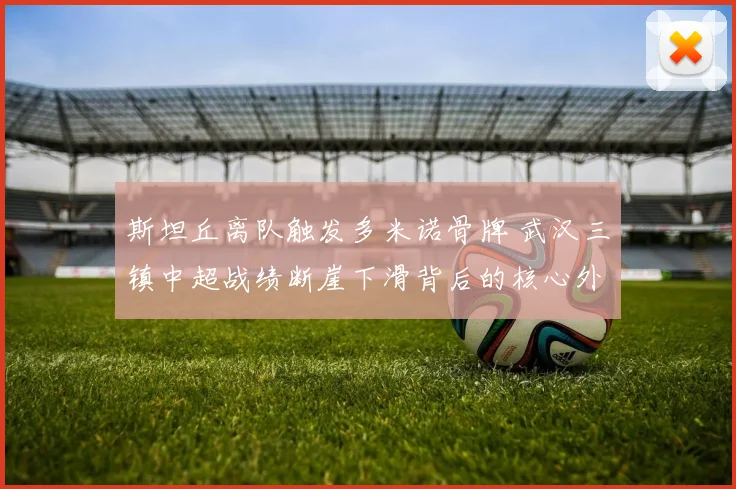 斯坦丘离队触发多米诺骨牌 武汉三镇中超战绩断崖下滑背后的核心外援连锁反应