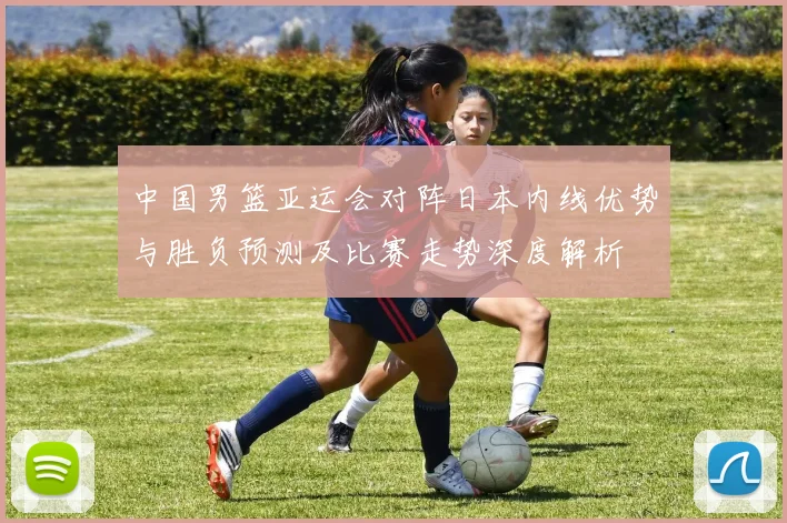 中国男篮亚运会对阵日本内线优势与胜负预测及比赛走势深度解析