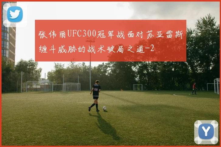 张伟丽UFC300冠军战面对苏亚雷斯缠斗威胁的战术破局之道