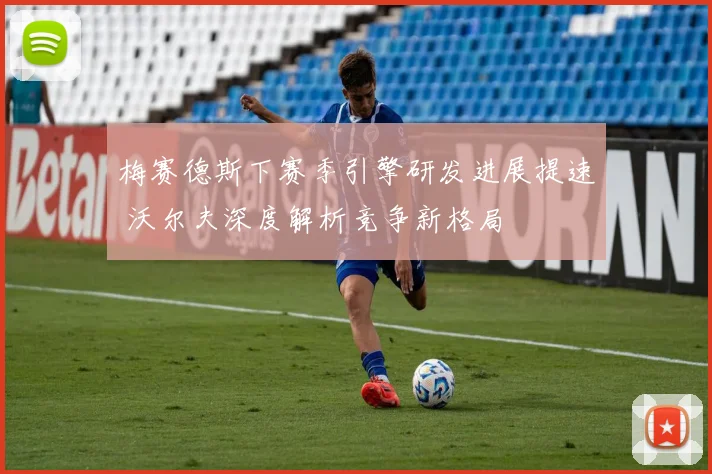 梅赛德斯下赛季引擎研发进展提速 沃尔夫深度解析竞争新格局