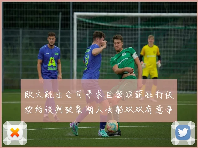欧文跳出合同寻求巨额顶薪独行侠续约谈判破裂湖人快船双双有意争夺