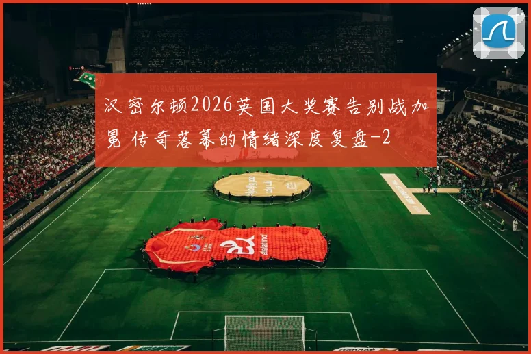 汉密尔顿2026英国大奖赛告别战加冕 传奇落幕的情绪深度复盘