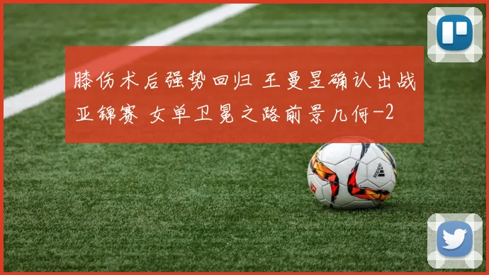 膝伤术后强势回归 王曼昱确认出战亚锦赛 女单卫冕之路前景几何