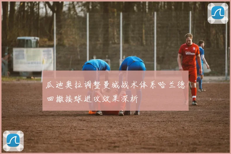 瓜迪奥拉调整曼城战术体系哈兰德回撤接球进攻效果深析