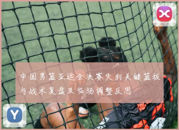 中国男篮亚运会决赛失利关键篮板与战术复盘及临场调整反思