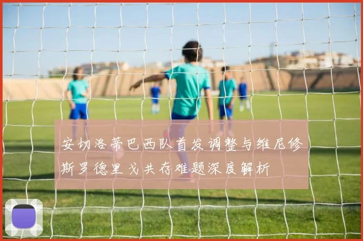 安切洛蒂巴西队首发调整与维尼修斯罗德里戈共存难题深度解析