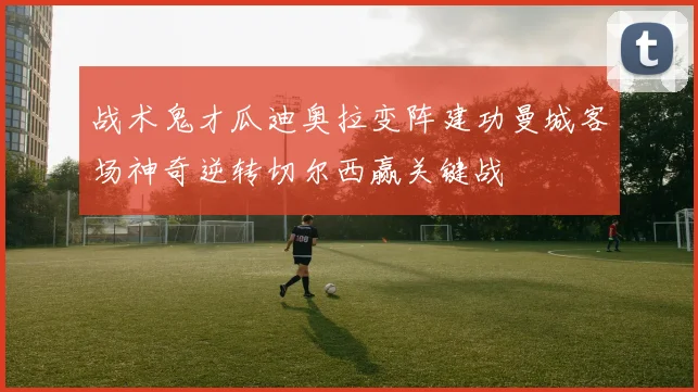 战术鬼才瓜迪奥拉变阵建功曼城客场神奇逆转切尔西赢关键战