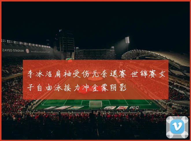 李冰洁肩袖受伤无奈退赛 世锦赛女子自由泳接力冲金蒙阴影