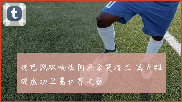 姆巴佩双响法国点杀英格兰 高卢雄鸡成功卫冕世界之巅