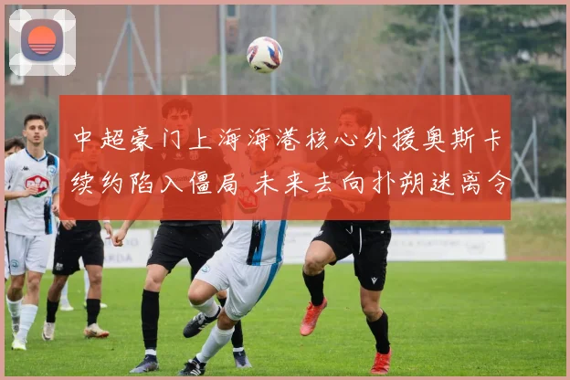 中超豪门上海海港核心外援奥斯卡续约陷入僵局 未来去向扑朔迷离令球迷忧心忡忡