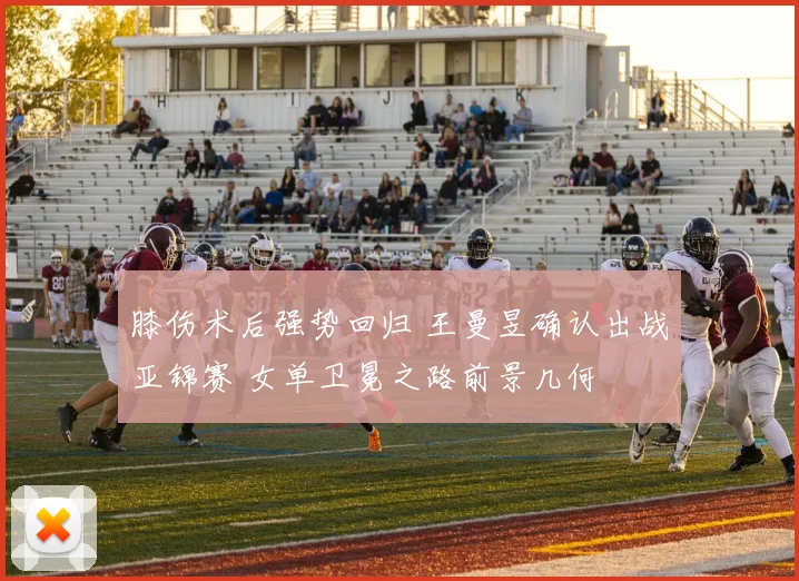 膝伤术后强势回归 王曼昱确认出战亚锦赛 女单卫冕之路前景几何