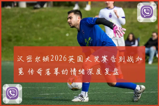 汉密尔顿2026英国大奖赛告别战加冕 传奇落幕的情绪深度复盘