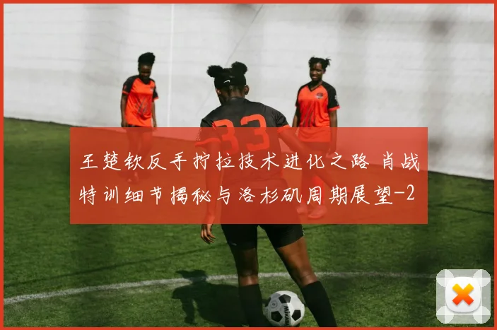 王楚钦反手拧拉技术进化之路 肖战特训细节揭秘与洛杉矶周期展望
