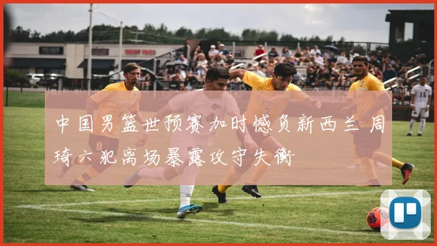 中国男篮世预赛加时憾负新西兰 周琦六犯离场暴露攻守失衡