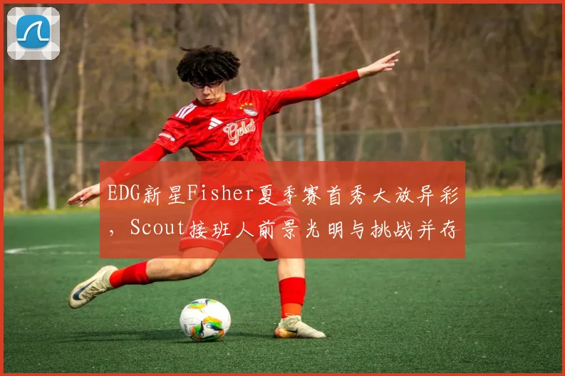 EDG新星Fisher夏季赛首秀大放异彩，Scout接班人前景光明与挑战并存