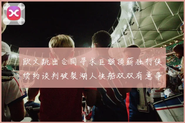 欧文跳出合同寻求巨额顶薪独行侠续约谈判破裂湖人快船双双有意争夺