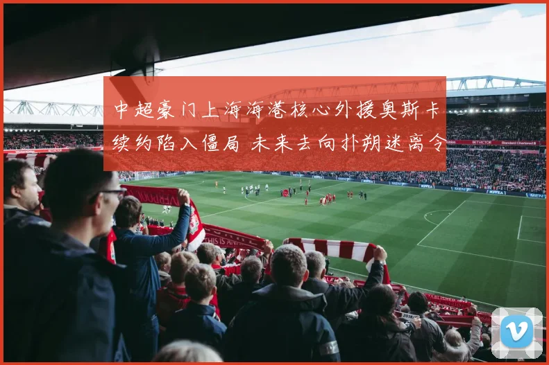 中超豪门上海海港核心外援奥斯卡续约陷入僵局 未来去向扑朔迷离令球迷忧心忡忡