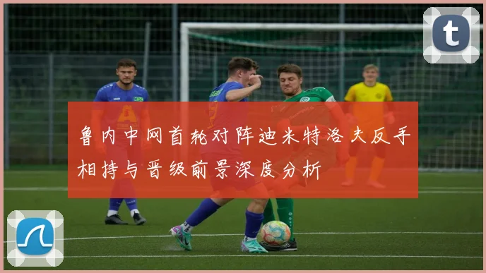 鲁内中网首轮对阵迪米特洛夫反手相持与晋级前景深度分析