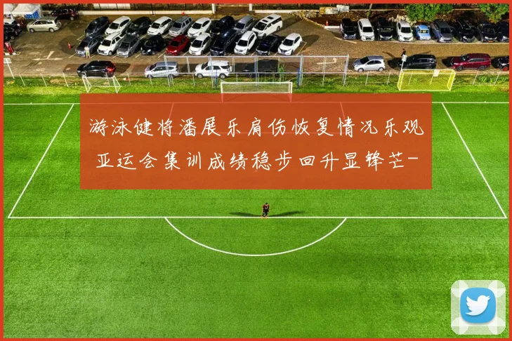 游泳健将潘展乐肩伤恢复情况乐观 亚运会集训成绩稳步回升显锋芒