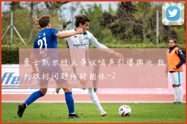 勇士凯尔特人争议哨声引爆舆论 裁判双标问题何时能休