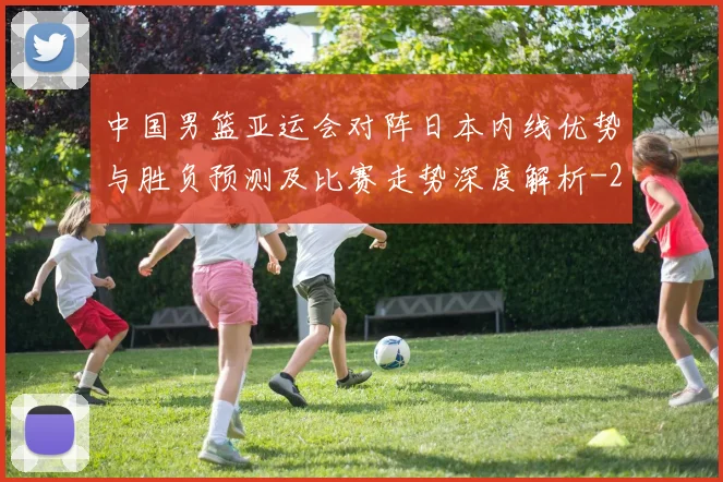 中国男篮亚运会对阵日本内线优势与胜负预测及比赛走势深度解析