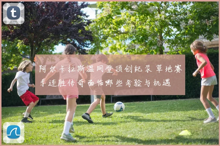 阿尔卡拉斯温网登顶创纪录 草地赛季连胜传奇面临哪些考验与机遇