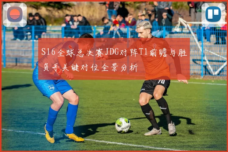 S16全球总决赛JDG对阵T1前瞻与胜负手关键对位全景分析