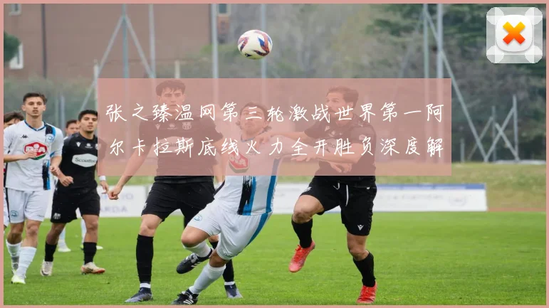 张之臻温网第三轮激战世界第一阿尔卡拉斯底线火力全开胜负深度解析