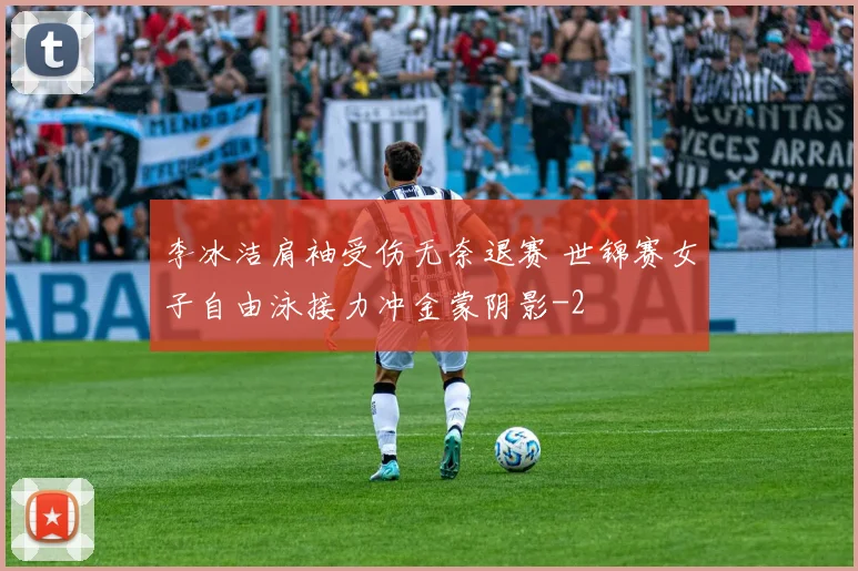 李冰洁肩袖受伤无奈退赛 世锦赛女子自由泳接力冲金蒙阴影