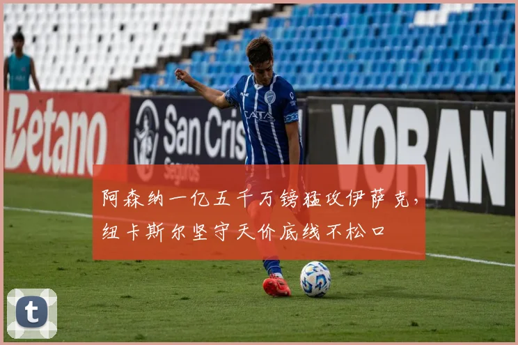 阿森纳一亿五千万镑猛攻伊萨克，纽卡斯尔坚守天价底线不松口