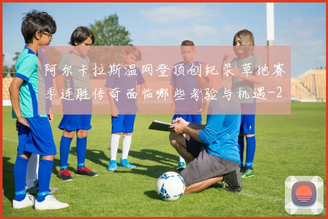 阿尔卡拉斯温网登顶创纪录 草地赛季连胜传奇面临哪些考验与机遇