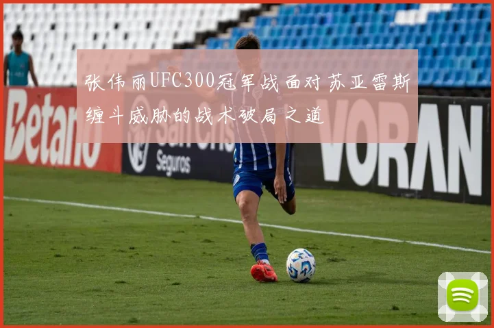 张伟丽UFC300冠军战面对苏亚雷斯缠斗威胁的战术破局之道